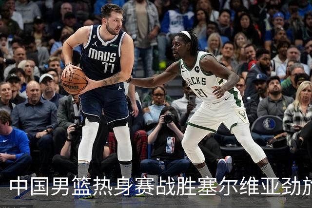 中国男篮热身赛战胜塞尔维亚劲旅 王俊杰砍下全场最高分